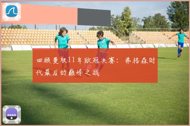 回顾曼联11年欧冠决赛：弗格森时代最后的巅峰之战