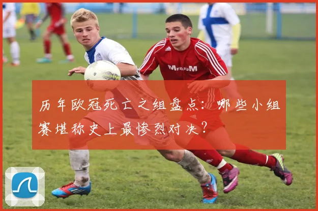 历年欧冠死亡之组盘点：哪些小组赛堪称史上最惨烈对决？