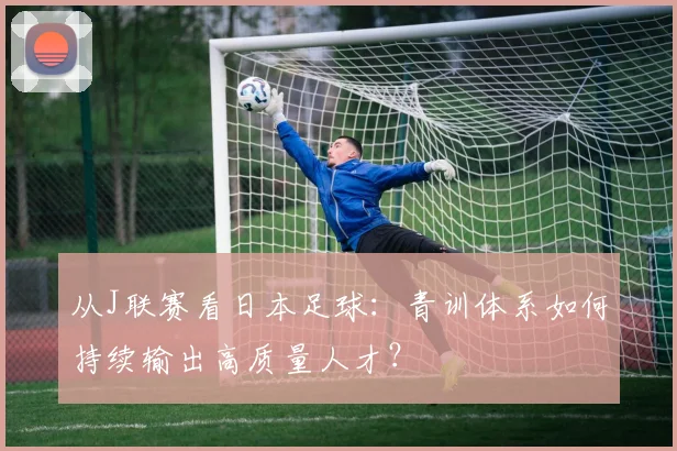 从J联赛看日本足球：青训体系如何持续输出高质量人才？