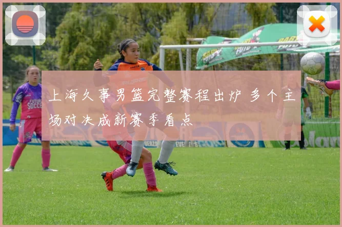 上海久事男篮完整赛程出炉 多个主场对决成新赛季看点