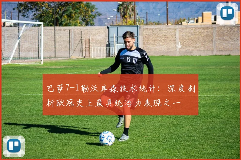 巴萨7-1勒沃库森技术统计：深度剖析欧冠史上最具统治力表现之一