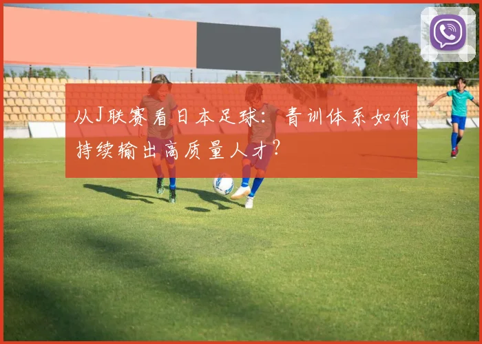 从J联赛看日本足球：青训体系如何持续输出高质量人才？